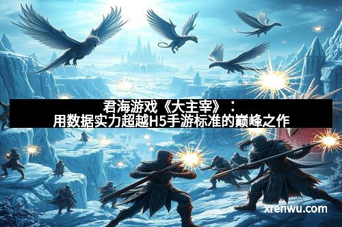 君海游戏《大主宰》:用数据实力超越H5手游标准的巅峰之作