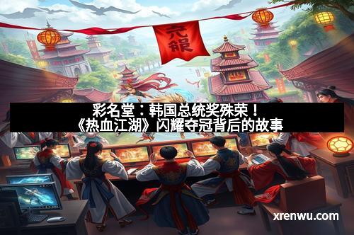 彩名堂:韩国总统奖殊荣!《热血江湖》闪耀夺冠背后的故事